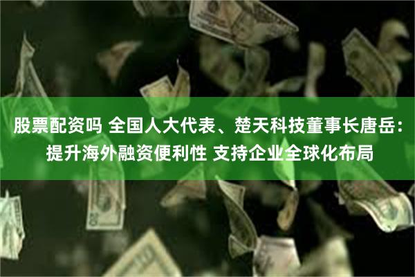 股票配资吗 全国人大代表、楚天科技董事长唐岳： 提升海外融资便利性 支持企业全球化布局