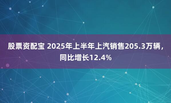 股票资配宝 2025年上半年上汽销售205.3万辆，同比增长12.4%