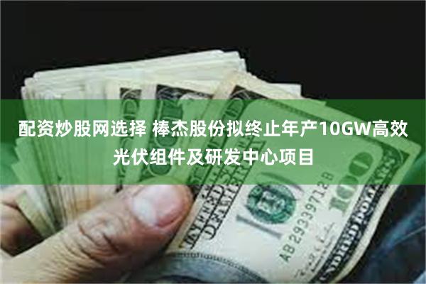 配资炒股网选择 棒杰股份拟终止年产10GW高效光伏组件及研发中心项目